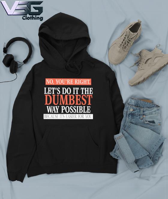 No, You’re Right. Let’s Do It The Dumbest Way Possible Because It’s Easier For You Shirt Hoodie